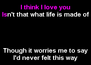 I think I love you
Isn't that what life is made of

Though it worries me to say
I'd never felt this way