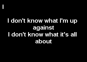 I don't know what I'm up
against

I don't know what it's all
about