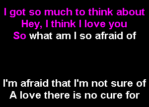 I got so much to think about
Hey, I think I love you
So what am I so afraid of

I'm afraid that I'm not sure of
A love there is no cure for