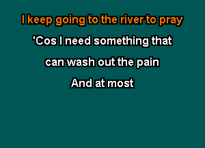 I keep going to the river to pray

'Cos I need something that
can wash out the pain

And at most