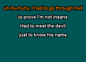 uh-hu-huhu, I had to go through hell

to prove I'm not insane
Had to meet the devil

just to know his name