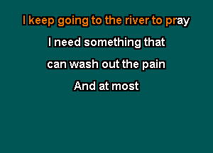 I keep going to the river to pray

lneed something that
can wash out the pain

And at most