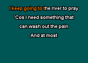 I keep going to the river to pray

'Cos I need something that
can wash out the pain

And at most