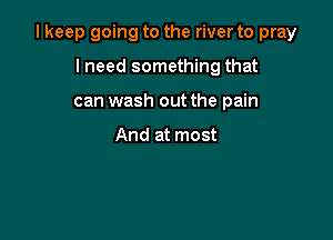 I keep going to the river to pray

lneed something that
can wash out the pain

And at most