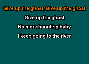 Give up the ghost, Give up the ghost

Give up the ghost
No more haunting baby

I keep going to the river