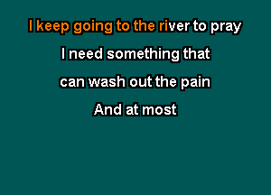 I keep going to the river to pray

lneed something that
can wash out the pain

And at most