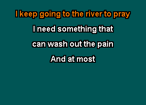 I keep going to the river to pray

lneed something that
can wash out the pain

And at most