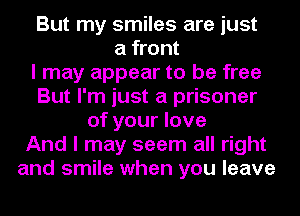 But my smiles are just
a front
I may appear to be free
But I'm just a prisoner
of your love
And I may seem all right
and smile when you leave