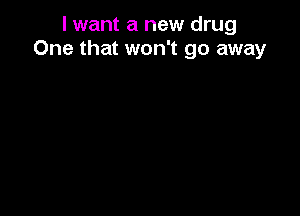 I want a new drug
One that won't go away