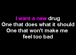 I want a new drug
One that does what it should

One that won't make me
feel too bad
