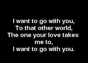 I want to go with you,
To that other world,

The one your love takes
me to,
I want to go with you.