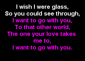 I wish I were glass,

So you could see through,
I want to go with you,
To that other world,
The one your love takes
me to,

I want to go with you.