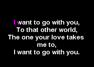 I want to go with you,
To that other world,

The one your love takes
me to,
I want to go with you.