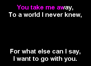 You take me away,
To a world I never knew,

For what else can I say,
lwant to go with you.