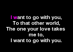 I want to go with you,
To that other world,

The one your love takes
me to,
I want to go with you.