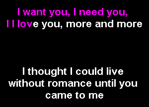 I want you, I need you,
I I love you, more and more

I thought I could live
without romance until you
came to me