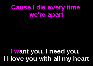 Cause I die every time
we're apart

I want you, I need you,
I I love you with all my heart