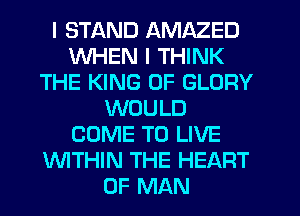 I STAND AMAZED
WHEN I THINK
THE KING OF GLORY
WOULD
COME TO LIVE
WTHIN THE HEART
OF MAN
