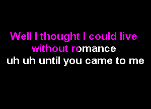 Well I thought I could live
without romance

uh uh until you came to me