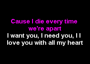 Cause I die every time
we're apart

I want you, I need you, I I
love you with all my heart