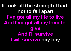 It took all the strength I had
not to fall apart
I've got all my life to live
And I've got all my love to
give
And I'll survive
I will survive hey hey