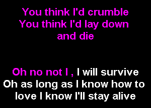 You think I'd crumble
You think I'd lay down
and die

Oh no not I , I will survive
Oh as long as I know how to
love I know I'll stay alive