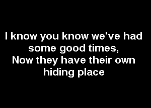 I know you know we've had
some good times,

Now they have their own
hiding place