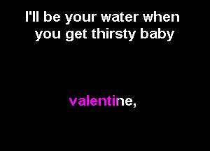 I'll be your water when
you get thirsty baby

valentine,