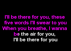 I'll be there for you, these
five words I'll swear to you
When you breathe, I wanna
be the air for you,
I'll be there for you