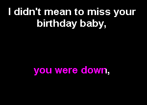 I didn't mean to miss your
birthday baby,

you were down,