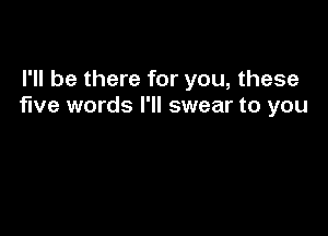 I'll be there for you, these
five words I'll swear to you