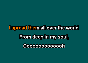 I spread them all over the world

From deep in my soul,

Oooooooooooooh