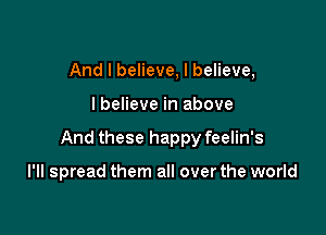 And I believe, I believe,

I believe in above

And these happy feelin's

I'll spread them all over the world