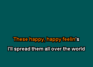 These happy, happy feelin's

I'll spread them all over the world