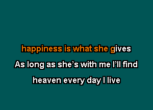 happiness is what she gives

As long as she's with me Pll fmd

heaven every day I live