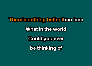 There's nothing better than love

What in the world

Could you ever
be thinking of