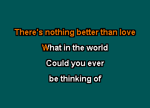 There's nothing better than love

What in the world

Could you ever
be thinking of