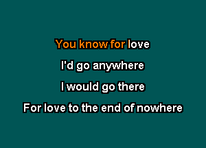 You know for love

I'd go anywhere

lwould go there

For love to the end of nowhere