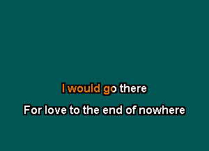 lwould go there

For love to the end of nowhere