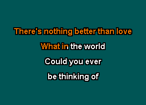 There's nothing better than love

What in the world

Could you ever
be thinking of