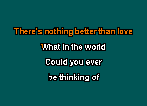 There's nothing better than love

What in the world

Could you ever
be thinking of