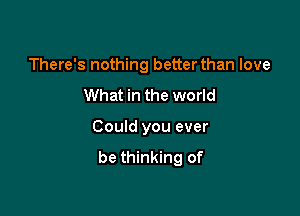 There's nothing better than love

What in the world

Could you ever
be thinking of