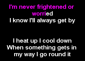 I'm never frightened or
worried
I know I'll always get by

I heat up I cool down
When something gets in
my way I go round it