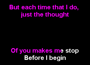 But each time that I do,
just the thought

Of you makes me stop
Before I begin