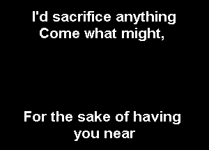 I'd sacrifice anything
Come what might,

For the sake of having
you near