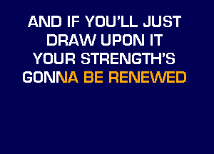 AND IF YOU'LL JUST
DRAW UPON IT
YOUR STRENGTHS
GONNA BE RENEWED
