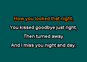 How you looked that night,
You kissed goodbyejust right,

Then turned away

And I miss you night and day.