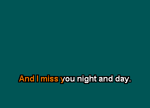 And I miss you night and day.