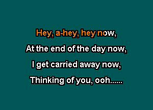 Hey, a-hey, hey now,
At the end ofthe day now,

I get carried away now,

Thinking ofyou, ooh ......