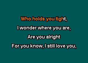 Who holds you tight,
Iwonderwhere you are,

Are you alright

For you know, I still love you,